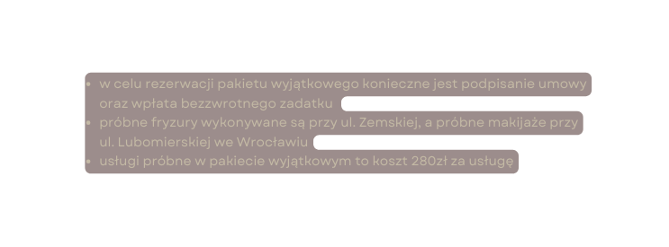 w celu rezerwacji pakietu wyjątkowego konieczne jest podpisanie umowy oraz wpłata bezzwrotnego zadatku próbne fryzury wykonywane są przy ul Zemskiej a próbne makijaże przy ul Lubomierskiej we Wrocławiu usługi próbne w pakiecie wyjątkowym to koszt 280zł za usługę